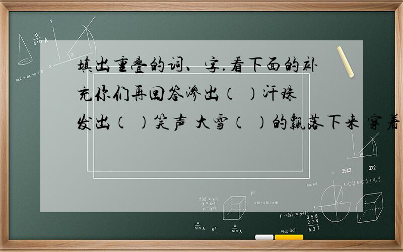 填出重叠的词、字.看下面的补充你们再回答渗出（ ）汗珠 发出（ ）笑声 大雪（ ）的飘落下来 穿着（ ）衣服 尝出（ ）滋味 他 （ ）地走来 前五名考虑满意回答!