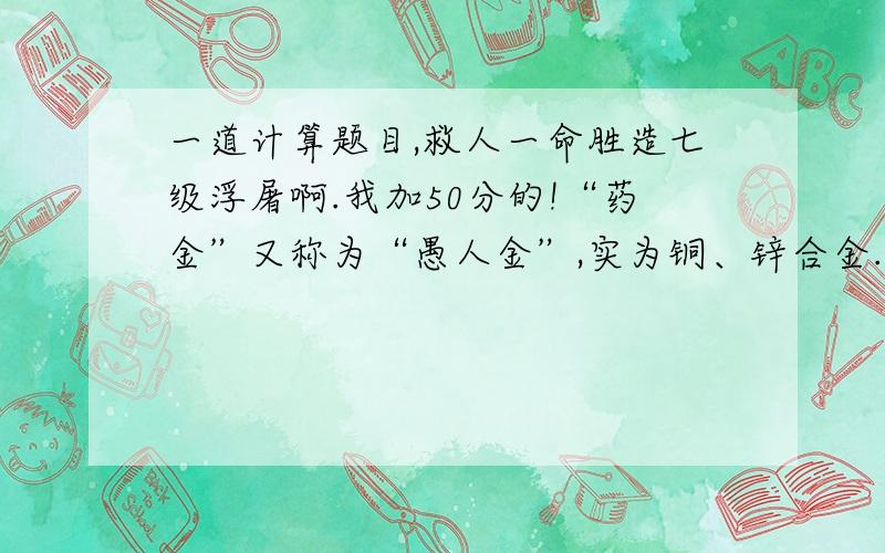 一道计算题目,救人一命胜造七级浮屠啊.我加50分的!“药金”又称为“愚人金”,实为铜、锌合金.由于药金外观与黄金相似,常被不法商贩用来冒充黄金牟取暴利.小琴同学为了鉴别它,某同学为