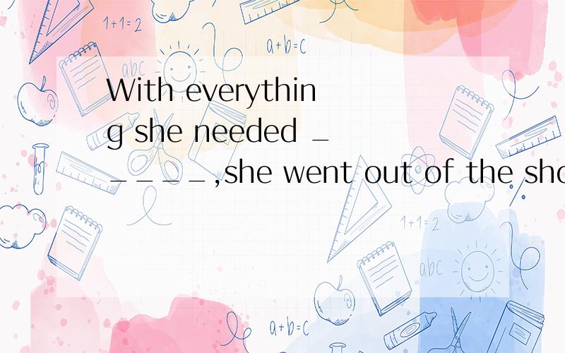 With everything she needed _____,she went out of the shop,withher hands full of shopping bags.A.bought B.to buy C.buying D.buy