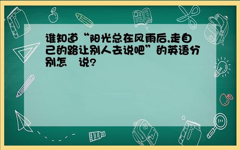 谁知道“阳光总在风雨后,走自己的路让别人去说吧”的英语分别怎麼说?