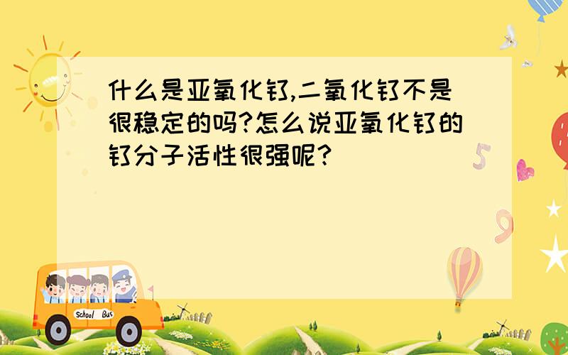 什么是亚氧化钛,二氧化钛不是很稳定的吗?怎么说亚氧化钛的钛分子活性很强呢?