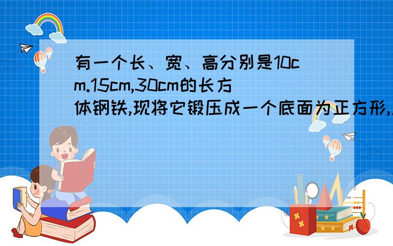 有一个长、宽、高分别是10cm.15cm,30cm的长方体钢铁,现将它锻压成一个底面为正方形,且边长为15cm的长方形钢锭,高变成了多少（忽略压缩过程中的损耗.要用一元一次方程解.）