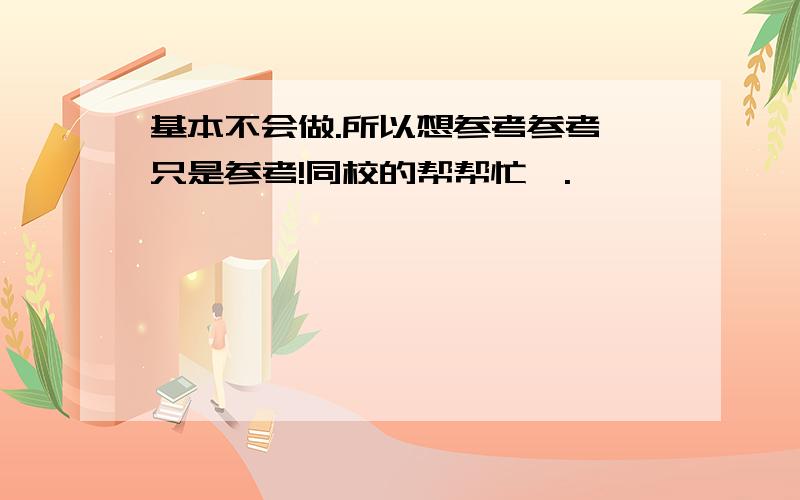 基本不会做.所以想参考参考,只是参考!同校的帮帮忙咯.