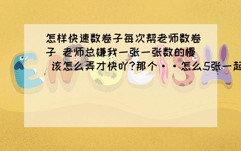 怎样快速数卷子每次帮老师数卷子 老师总嫌我一张一张数的慢 该怎么弄才快吖?那个··怎么5张一起数啊··特别是卷子经常几张贴一块···