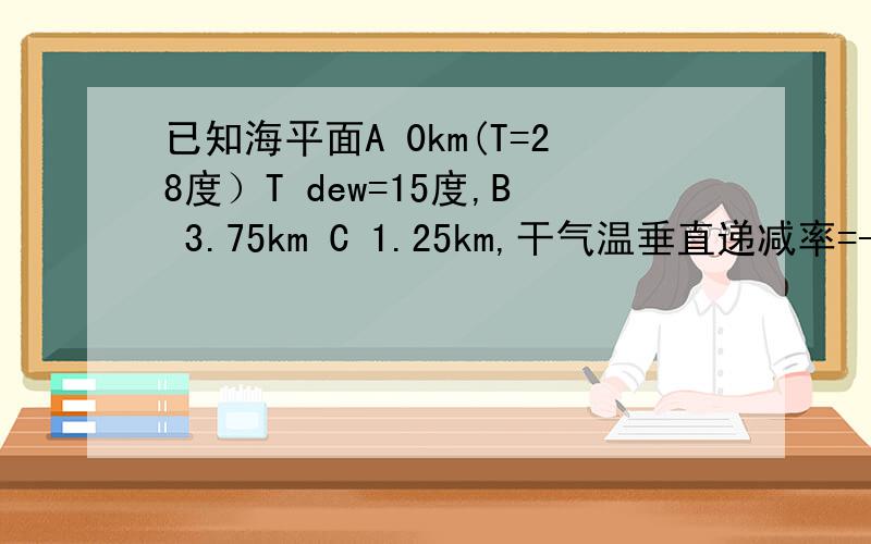 已知海平面A 0km(T=28度）T dew=15度,B 3.75km C 1.25km,干气温垂直递减率=-10C/km(DryALR=-10C/KM),湿气温垂直递减率= -6C/km(WetALR=-6C/KM ,DewLAR=-2C/KM（我不知道这是什么东西）,求求A,B,C三个位置的空气温度(T a