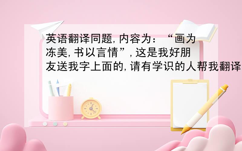 英语翻译同题,内容为：“画为冻美,书以言情”,这是我好朋友送我字上面的,请有学识的人帮我翻译下,不好意思分用完了没有分,