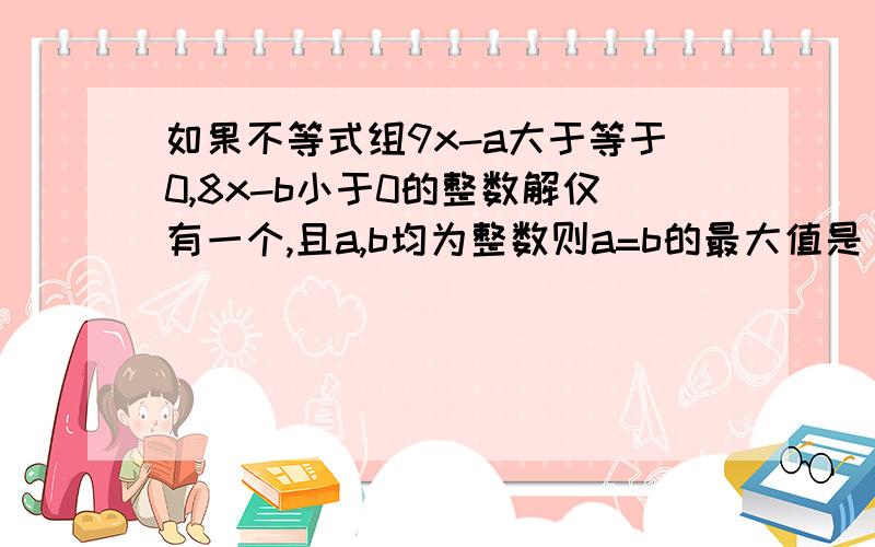 如果不等式组9x-a大于等于0,8x-b小于0的整数解仅有一个,且a,b均为整数则a=b的最大值是