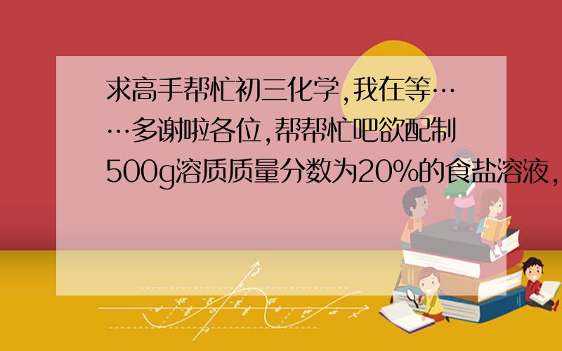 求高手帮忙初三化学,我在等……多谢啦各位,帮帮忙吧欲配制500g溶质质量分数为20%的食盐溶液,用于农业选种的实验.现提供250g溶质质量分数为25%的食盐溶液,200g溶质质量分数为15%的食盐溶液