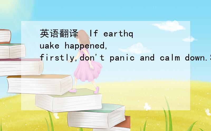 英语翻译　If earthquake happened,firstly,don't panic and calm down.Secondly,find some safe place to stay and don't run in such a hurry.If in the room,one should hide himself/herself under something hard,such as desk,table or even bed and keep aw