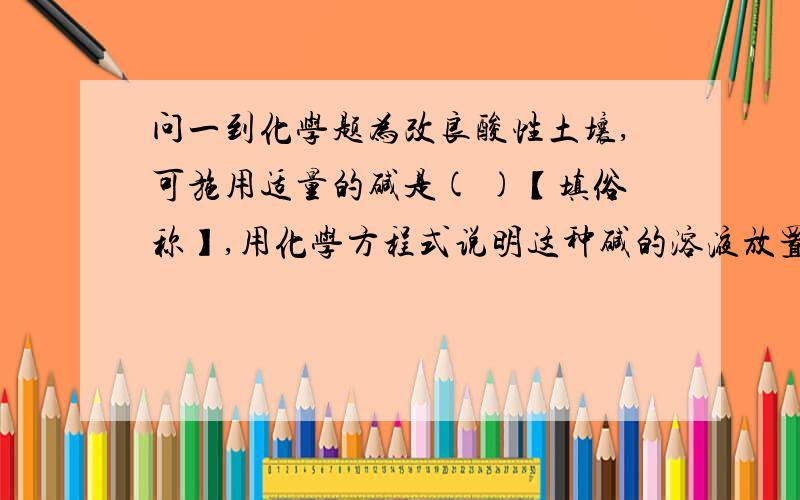 问一到化学题为改良酸性土壤,可施用适量的碱是( )【填俗称】,用化学方程式说明这种碱的溶液放置在空气中变质的原因：（ ）.