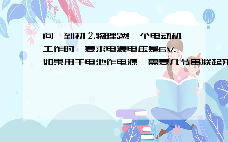 问一到初⒉物理题!一个电动机工作时,要求电源电压是6V.如果用干电池作电源,需要几节串联起来?如果用铅蓄电池作电源,需要几个串联起来?要解释清楚喔,.