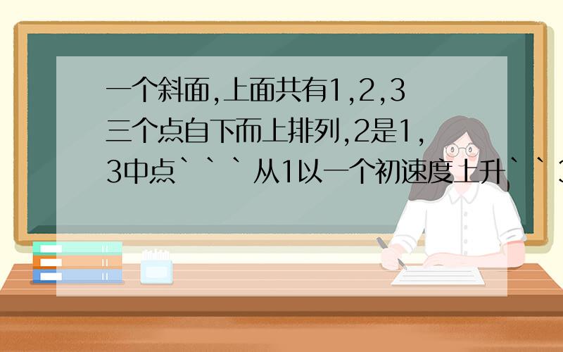 一个斜面,上面共有1,2,3三个点自下而上排列,2是1,3中点```从1以一个初速度上升``3是可到的最高点``1到2的时间是T```从2到3再从3到2所须时间是多少,