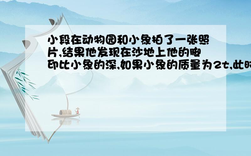 小段在动物园和小象拍了一张照片,结果他发现在沙地上他的脚印比小象的深,如果小象的质量为2t,此时小象的每只脚面积约2500CM2,而小段的体重为500N,所穿皮鞋每只触地面积为20CM2,请通过计算