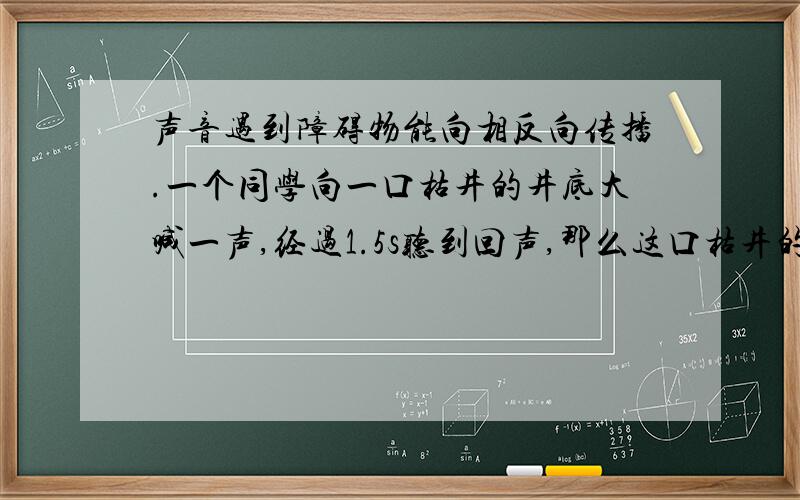 声音遇到障碍物能向相反向传播.一个同学向一口枯井的井底大喊一声,经过1.5s听到回声,那么这口枯井的深度大约是多少米?【声速按340m/s计算