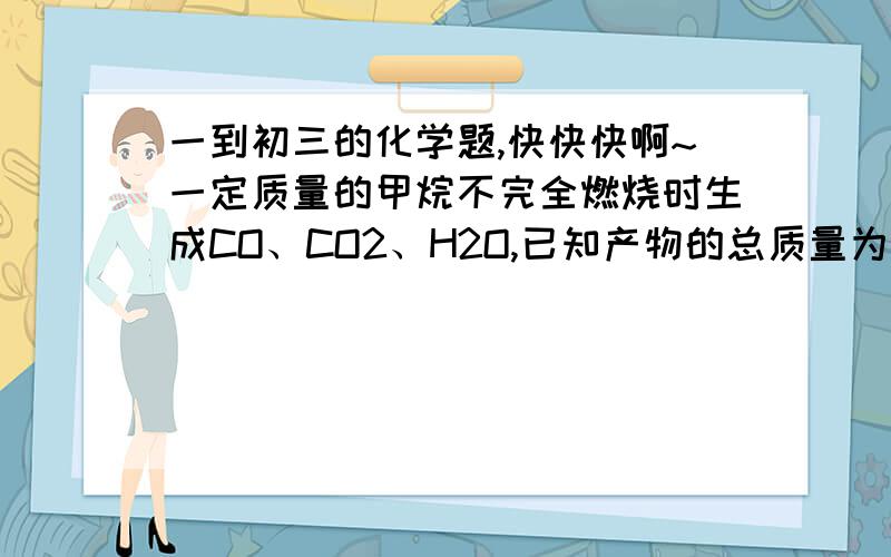 一到初三的化学题,快快快啊~一定质量的甲烷不完全燃烧时生成CO、CO2、H2O,已知产物的总质量为49.6g,其中有水25.2g.   求:(1)参加反应的甲烷为多少克?   （2）若这些甲烷完全燃烧,则生成CO2是多