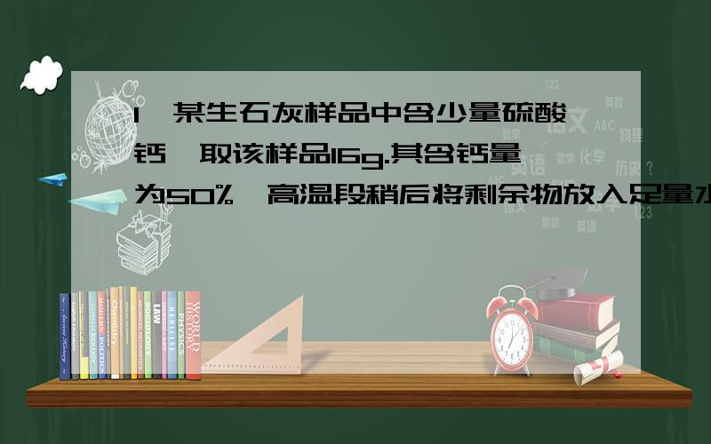 1,某生石灰样品中含少量硫酸钙,取该样品16g.其含钙量为50%,高温段稍后将剩余物放入足量水中,将生成氢氧化钙,问生成氢氧化钙的质量?课堂上老师居然说他口算一下得到了答案是XX.我用相对