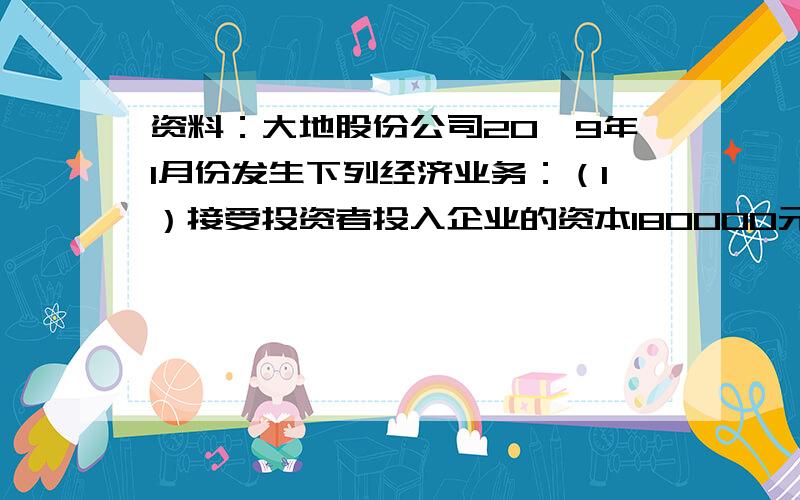 资料：大地股份公司20×9年1月份发生下列经济业务：（1）接受投资者投入企业的资本180000元,款项存入银行.（2）收到某投资者投入的一套全新设备,投资双方确认价值为200000元；收到投资者