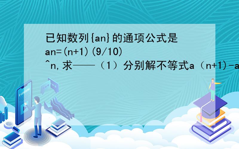 已知数列{an}的通项公式是an=(n+1)(9/10)^n,求——（1）分别解不等式a（n+1)-an大于0和a(n+1)/an小于1；（2）试问该数列的第几项最大?（其中（n+1）为a右下角的项数）