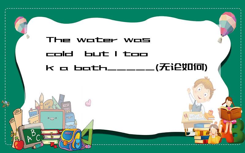 The water was cold,but I took a bath_____(无论如何)