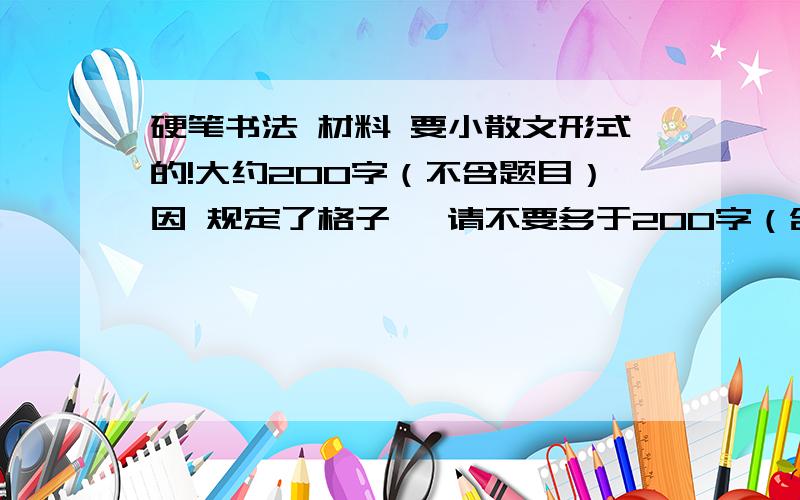 硬笔书法 材料 要小散文形式的!大约200字（不含题目）因 规定了格子 ,请不要多于200字（含标点）（题目一行有13个格子,下面还会有段落前空的两个格子,当然还有标点,有16行）,一共208个格