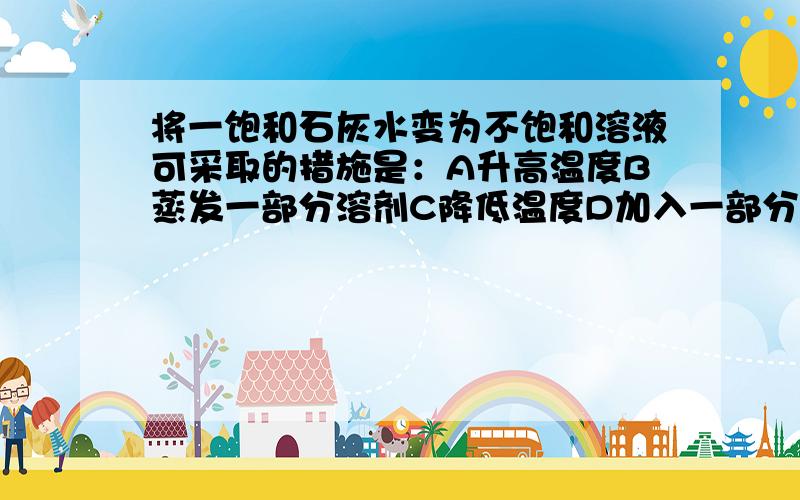 将一饱和石灰水变为不饱和溶液可采取的措施是：A升高温度B蒸发一部分溶剂C降低温度D加入一部分溶质