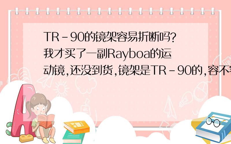 TR-90的镜架容易折断吗?我才买了一副Rayboa的运动镜,还没到货,镜架是TR-90的,容不容易折断哦?我的头好像有点大~~~~上次买了一副200多的眼镜,带上就感觉镜架太窄,特别紧,反复带上取下可能才5