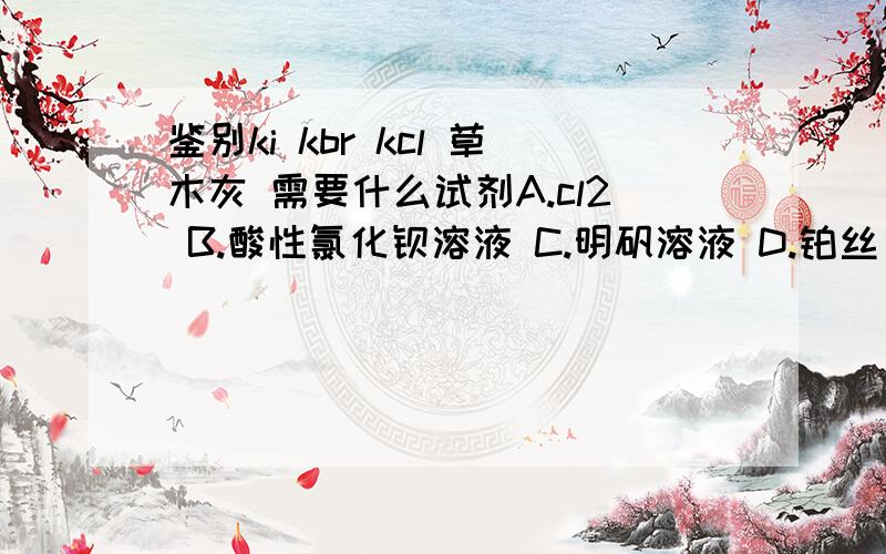 鉴别ki kbr kcl 草木灰 需要什么试剂A.cl2 B.酸性氯化钡溶液 C.明矾溶液 D.铂丝 酒精灯