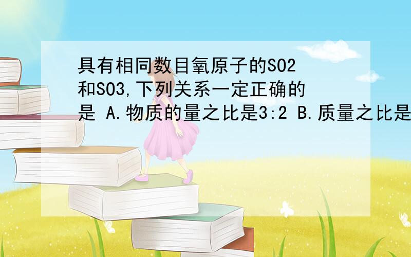 具有相同数目氧原子的SO2 和SO3,下列关系一定正确的是 A.物质的量之比是3:2 B.质量之比是6:5