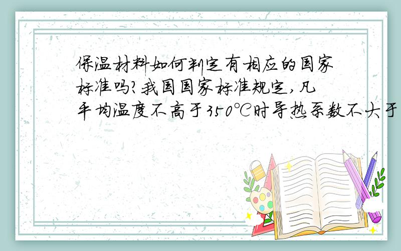 保温材料如何判定有相应的国家标准吗?我国国家标准规定,凡平均温度不高于350℃时导热系数不大于0.12W/(m·K)的材料称为保温材料）,而把导热系数在0.05 W/(m.K)以下的材料称为高效保温材料.这