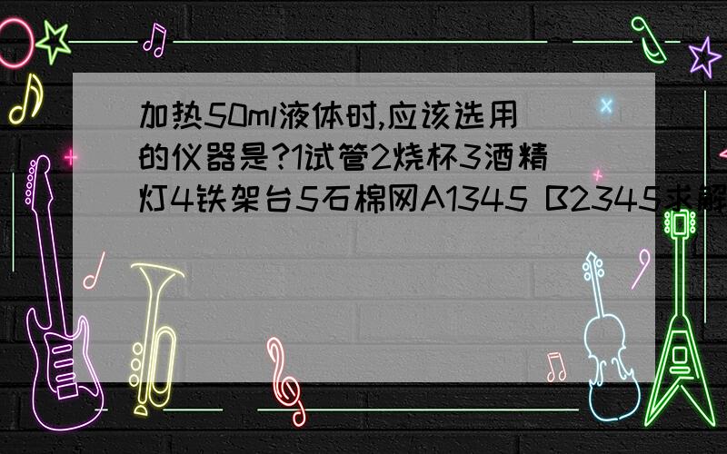 加热50ml液体时,应该选用的仪器是?1试管2烧杯3酒精灯4铁架台5石棉网A1345 B2345求解释