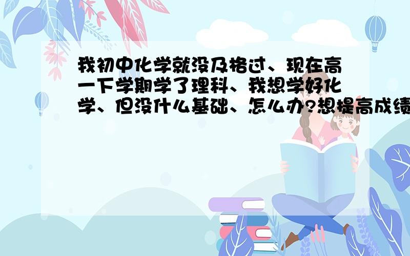 我初中化学就没及格过、现在高一下学期学了理科、我想学好化学、但没什么基础、怎么办?想提高成绩、化学一点都不行