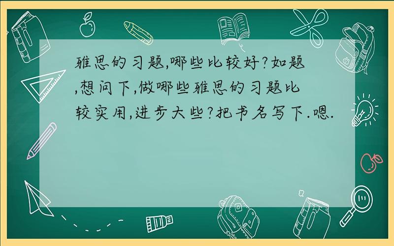 雅思的习题,哪些比较好?如题,想问下,做哪些雅思的习题比较实用,进步大些?把书名写下.嗯.