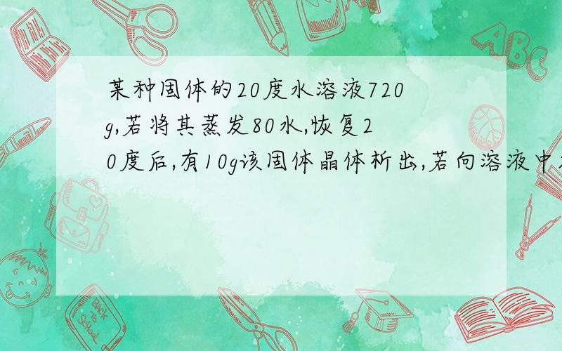 某种固体的20度水溶液720g,若将其蒸发80水,恢复20度后,有10g该固体晶体析出,若向溶液中加60g该固体,充分溶解后过滤,得到未能溶解的该固体6g求{1}时该固体的溶解度是多少?{2}原溶液中该固体的