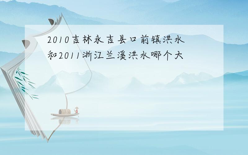 2010吉林永吉县口前镇洪水和2011浙江兰溪洪水哪个大