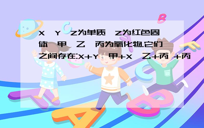 X,Y,Z为单质,Z为红色固体,甲,乙,丙为氧化物.它们之间存在:X+Y→甲+X→乙+丙 +丙↓ ↓Z(1)Y的化学式是____(2)写出方程式:X+丙:____,乙+丙___.