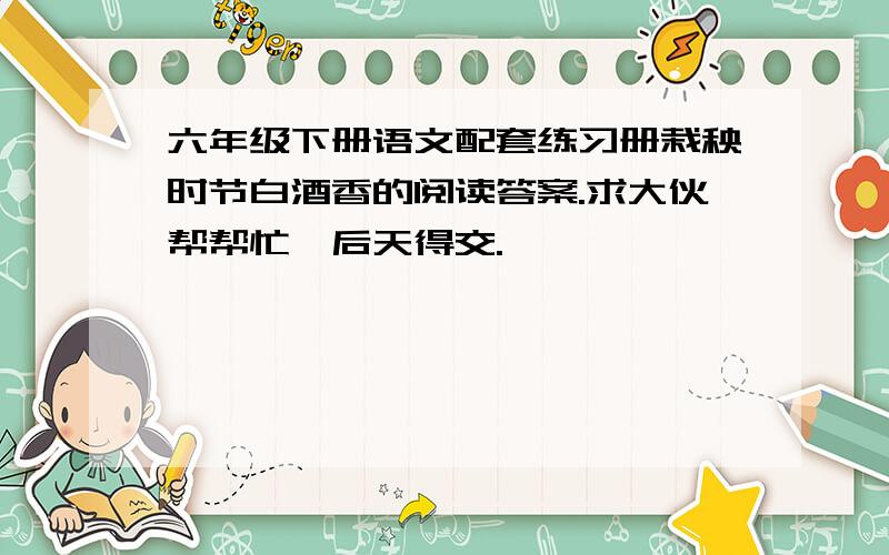 六年级下册语文配套练习册栽秧时节白酒香的阅读答案.求大伙帮帮忙,后天得交.