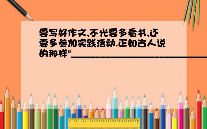 要写好作文,不光要多看书,还要多参加实践活动.正如古人说的那样