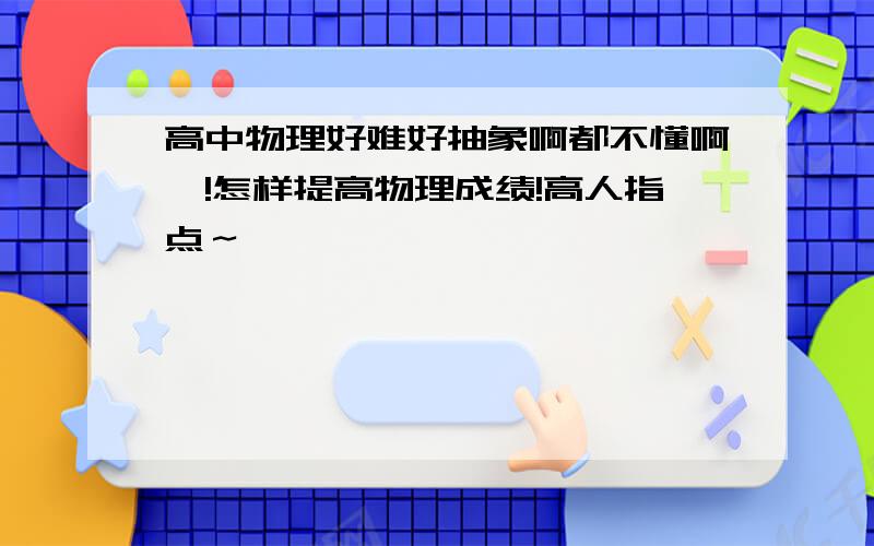 高中物理好难好抽象啊都不懂啊,!怎样提高物理成绩!高人指点～