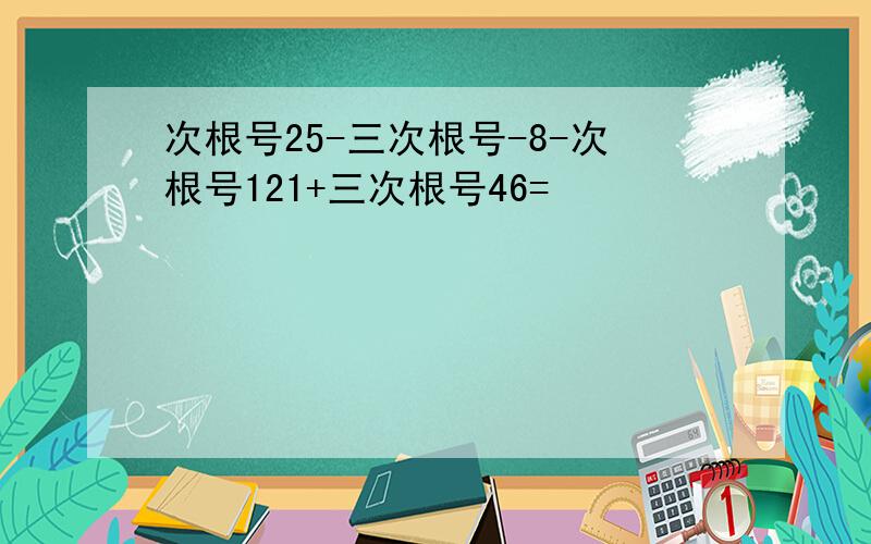 次根号25-三次根号-8-次根号121+三次根号46=