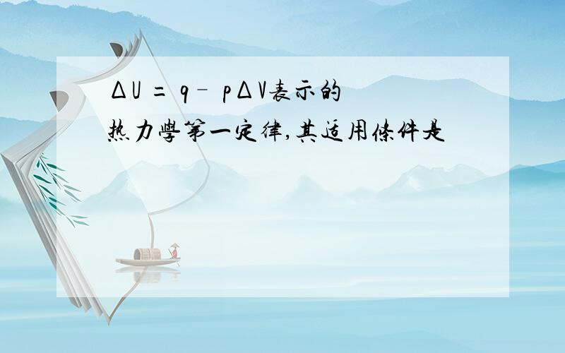 ΔU = q– pΔV表示的热力学第一定律,其适用条件是