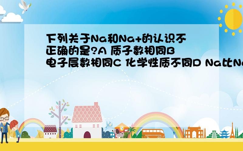 下列关于Na和Na+的认识不正确的是?A 质子数相同B 电子层数相同C 化学性质不同D Na比Na+少一个电子