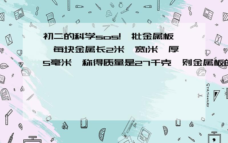 初二的科学sos!一批金属板,每块金属长2米,宽1米,厚5毫米,称得质量是27千克,则金属板的密度是?