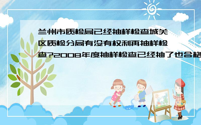 兰州市质检局已经抽样检查城关区质检分局有没有权利再抽样检查?2008年度抽样检查已经抽了也合格了并有检验合格报告 现在城关区质检又要抽查请问他们有没有权利 他们说也是出质检合格