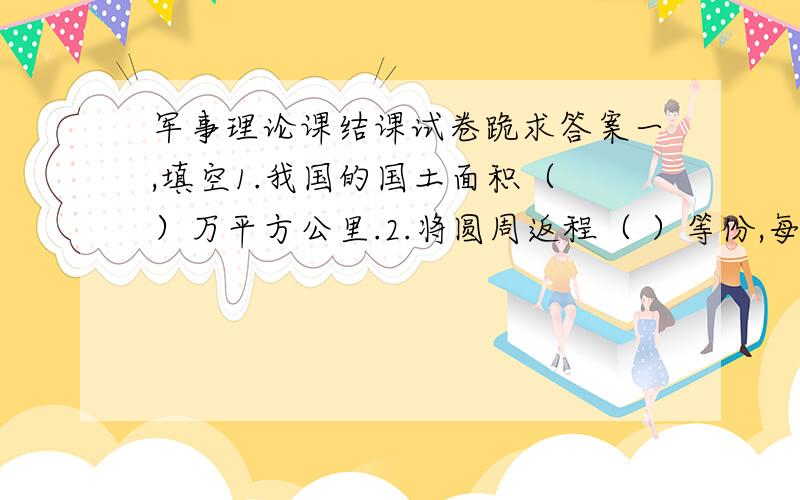 军事理论课结课试卷跪求答案一,填空1.我国的国土面积（ ）万平方公里.2.将圆周返程（ ）等份,每一等份的弧长所对的圆心角就叫1密位.3消灭敌人保存自己,是一切战斗的本质和基本目的,也