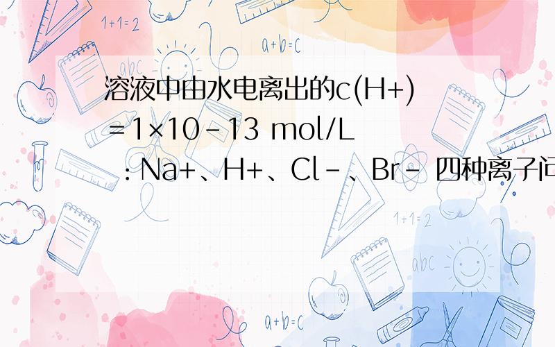 溶液中由水电离出的c(H+)＝1×10－13 mol/L ：Na+、H+、Cl－、Br－ 四种离子问什么不能共存