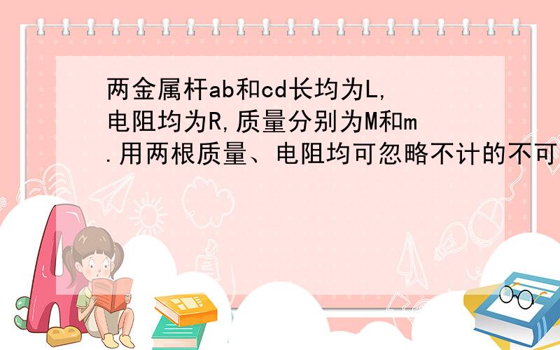 两金属杆ab和cd长均为L,电阻均为R,质量分别为M和m.用两根质量、电阻均可忽略不计的不可伸长的柔软导线将他们连成闭合电路,并悬挂在水平、光滑、不导电的圆棒两侧,两金属都处于水平位置