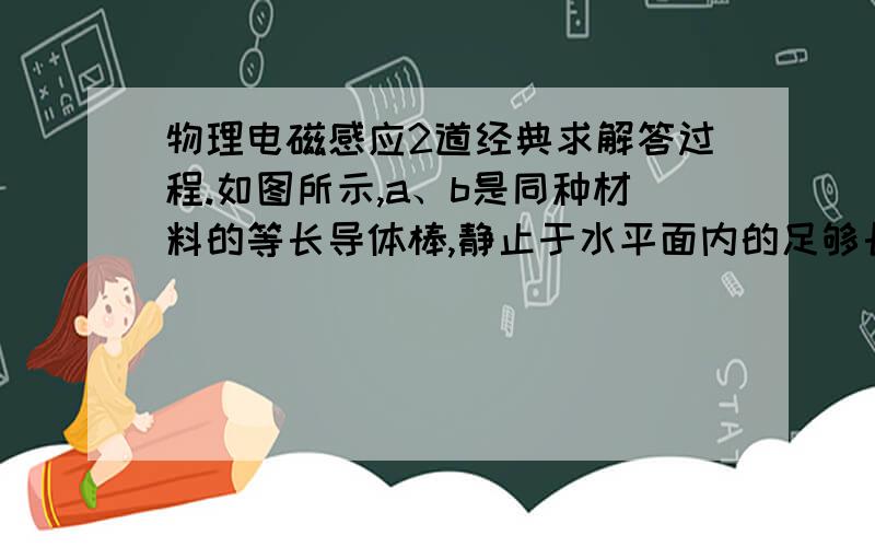 物理电磁感应2道经典求解答过程.如图所示,a、b是同种材料的等长导体棒,静止于水平面内的足够长的光滑平行导轨上.B棒的质量是a棒的两倍,匀强磁场竖直向下.若给a棒以4.5J的初动能,使之向