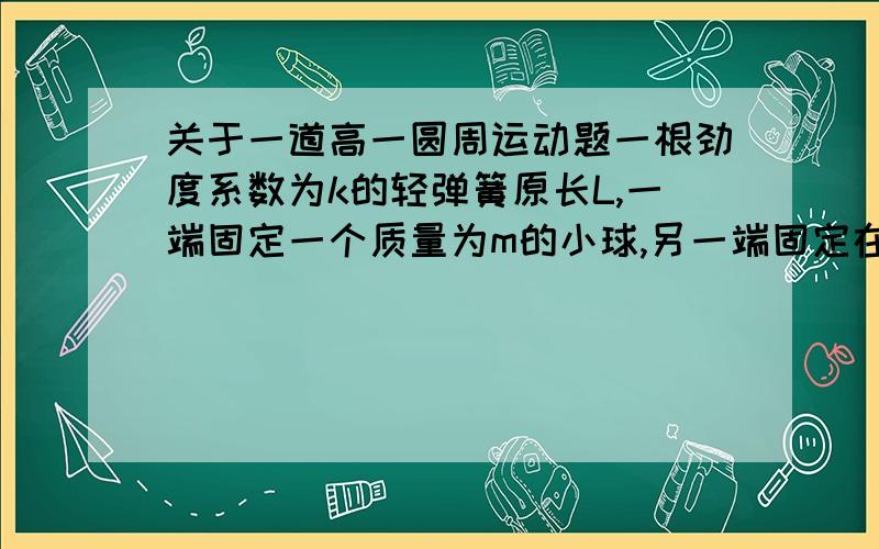 关于一道高一圆周运动题一根劲度系数为k的轻弹簧原长L,一端固定一个质量为m的小球,另一端固定在桌面上的O点,使小球在光滑水平面上做匀速圆周运动,设弹簧的形变总是在弹性限度内,小球