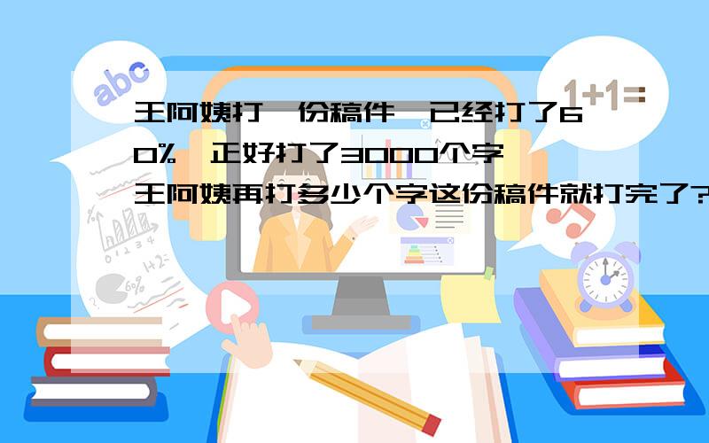 王阿姨打一份稿件,已经打了60%,正好打了3000个字,王阿姨再打多少个字这份稿件就打完了?