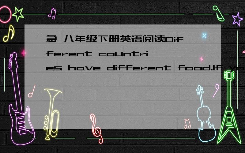 急 八年级下册英语阅读Different countries have different food.If you go to 1____ ,you may find 2____ fish and chip shops along the 3_______ .Fish and chips is the 4_________ popular take-away food in England.People often 5________ this kind